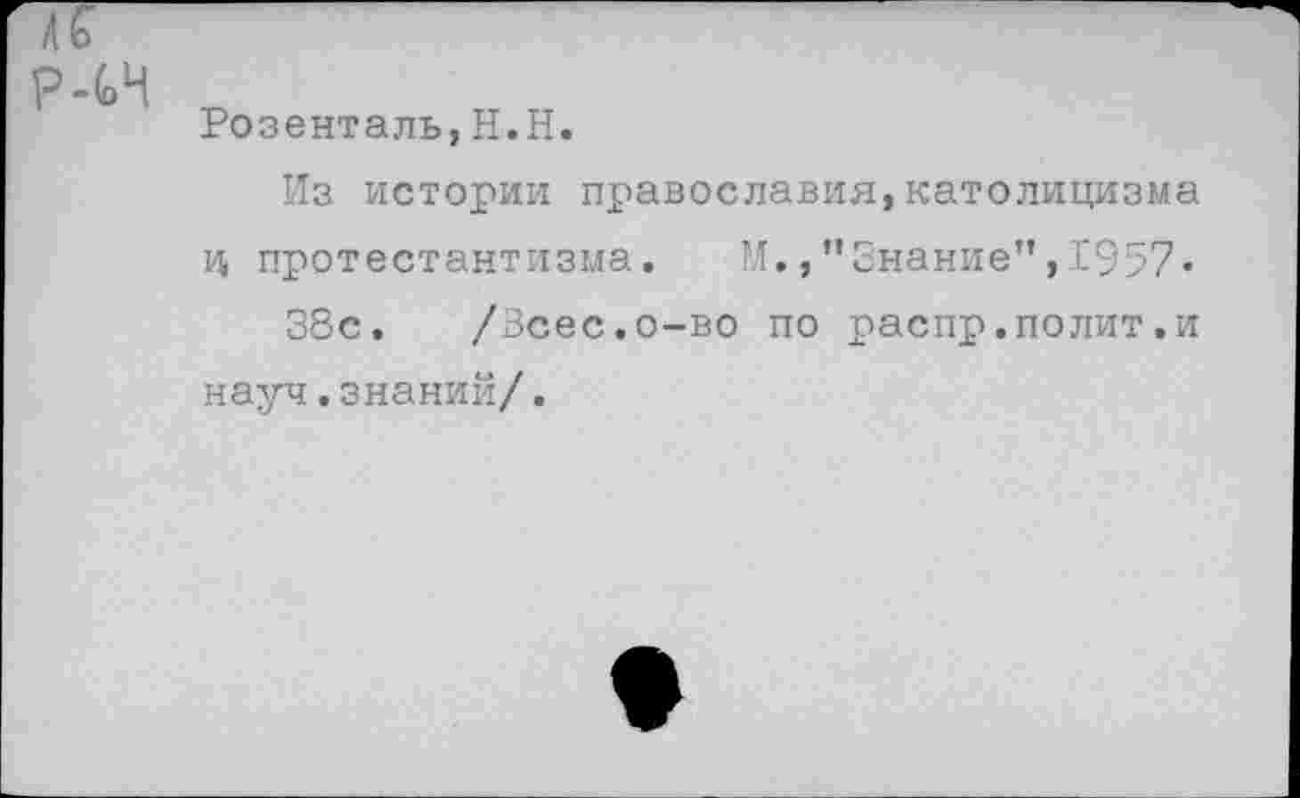 ﻿Розенталь,Н.Н.
Из истории православия,католицизма ц протестантизма. М.,“Знание”,1957«
38с. /Зсес.о-во по распр.полит.и науч.знаний/.